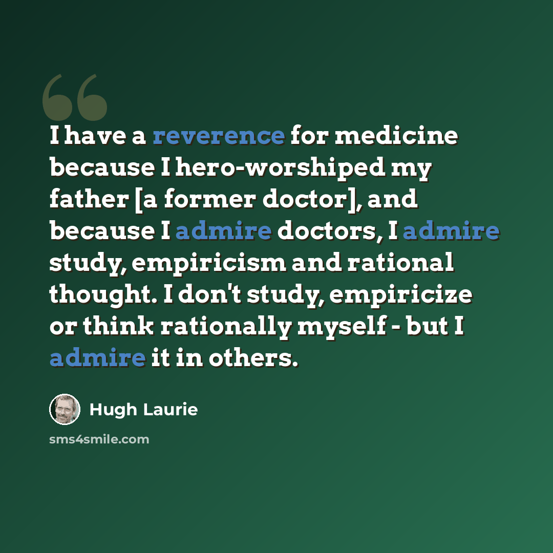 “I have a reverence for medicine because I hero-worshiped my father [a former doctor], and because I admire doctors, I admire study, empiricism and rational thought. I don't study, empiricize or think rationally myself - but I admire it in others.” quote by Hugh Laurie