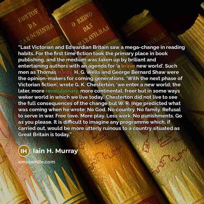 “Last Victorian and Edwardian Britain saw a mega-change in reading habits. For the first time fiction took the primary place in book publishing, and the medium was taken up by briliant and entertaining authors with an agenda for 'a brave new world'. Such men as Thomas Hardy, H. G. Wells and George…” quote by Iain H. Murray