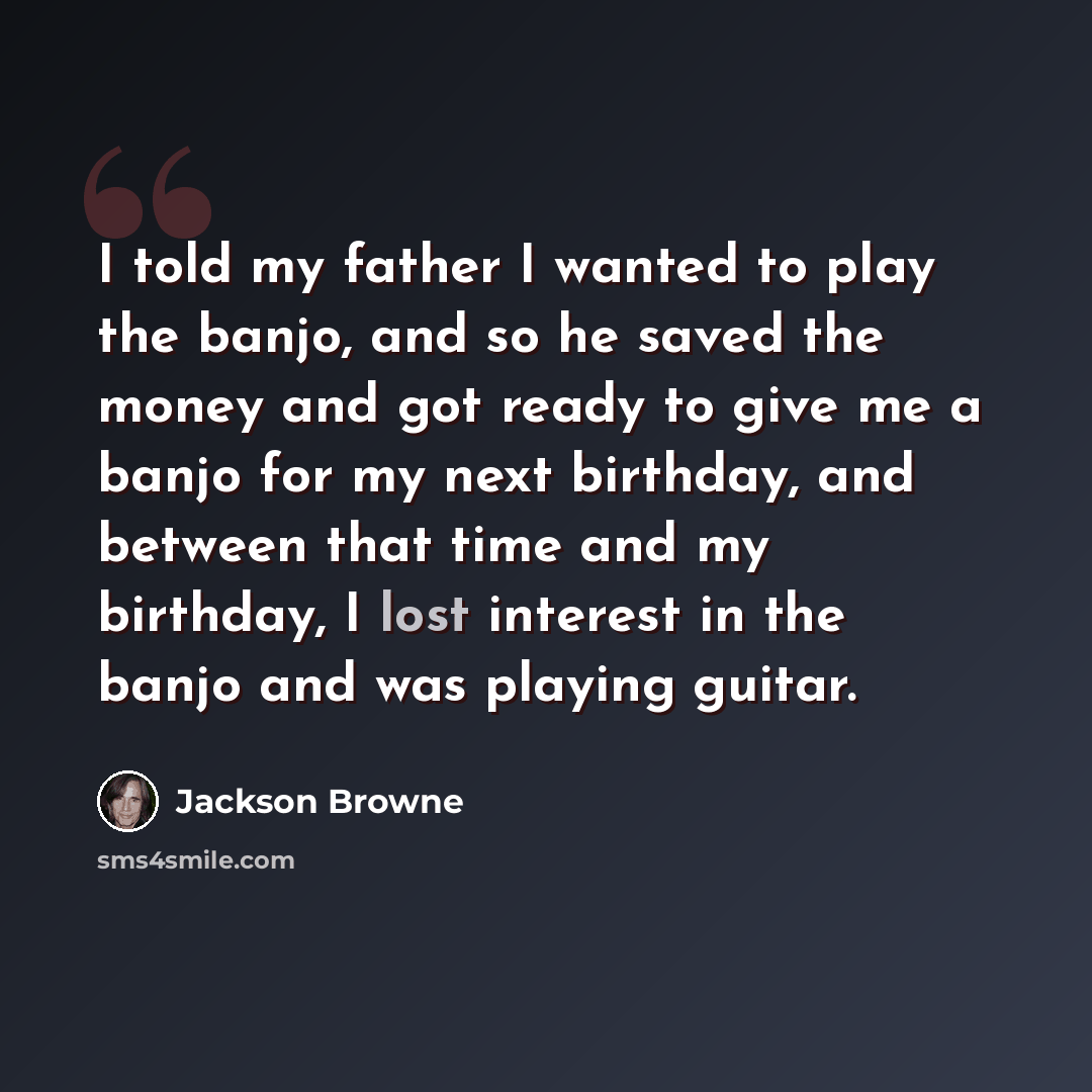 “I told my father I wanted to play the banjo, and so he saved the money and got ready to give me a banjo for my next birthday, and between that time and my birthday, I lost interest in the banjo and was playing guitar.” quote by Jackson Browne