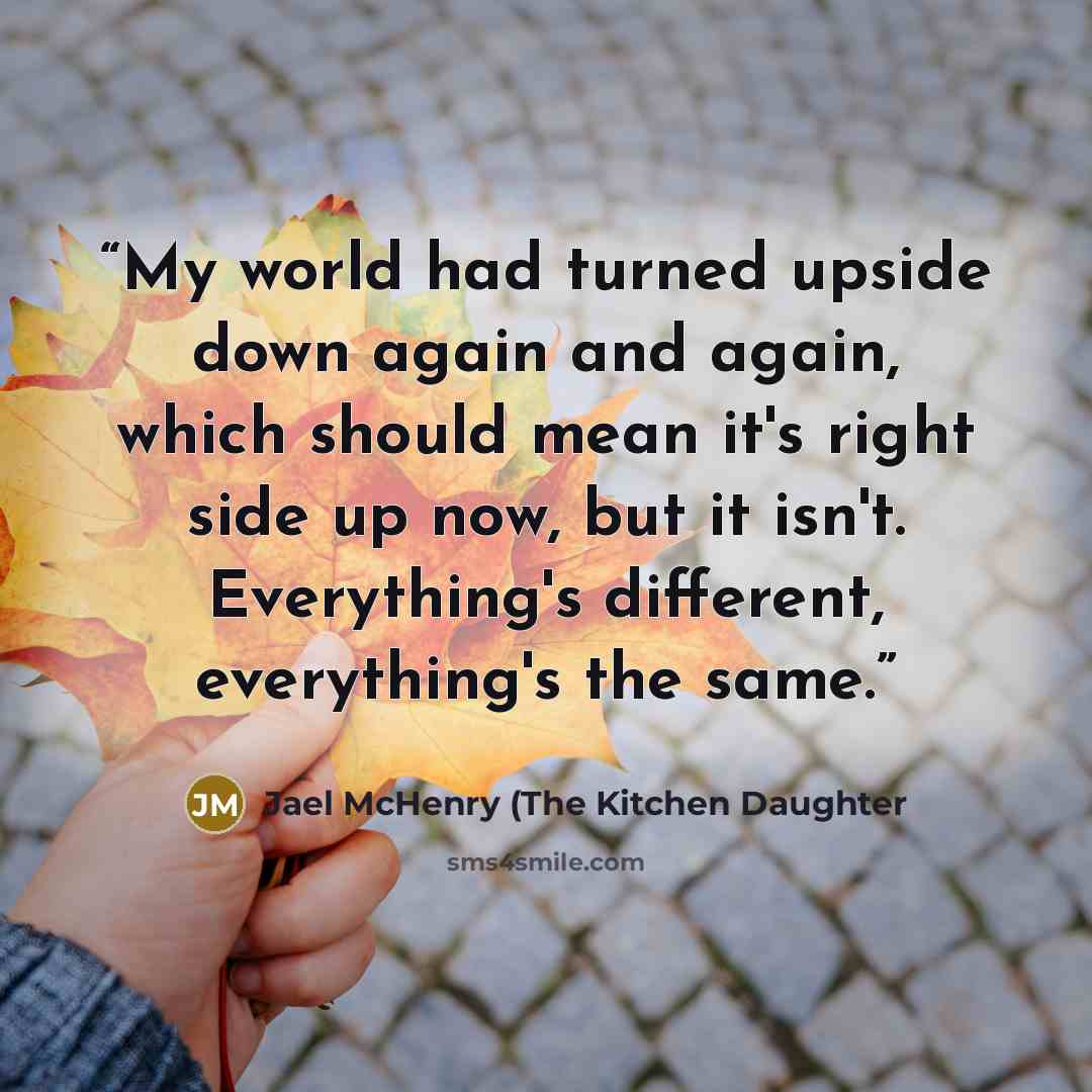 “My world had turned upside down again and again, which should mean it's right side up now, but it isn't. Everything's different, everything's the same.” quote by Jael McHenry (The Kitchen Daughter
