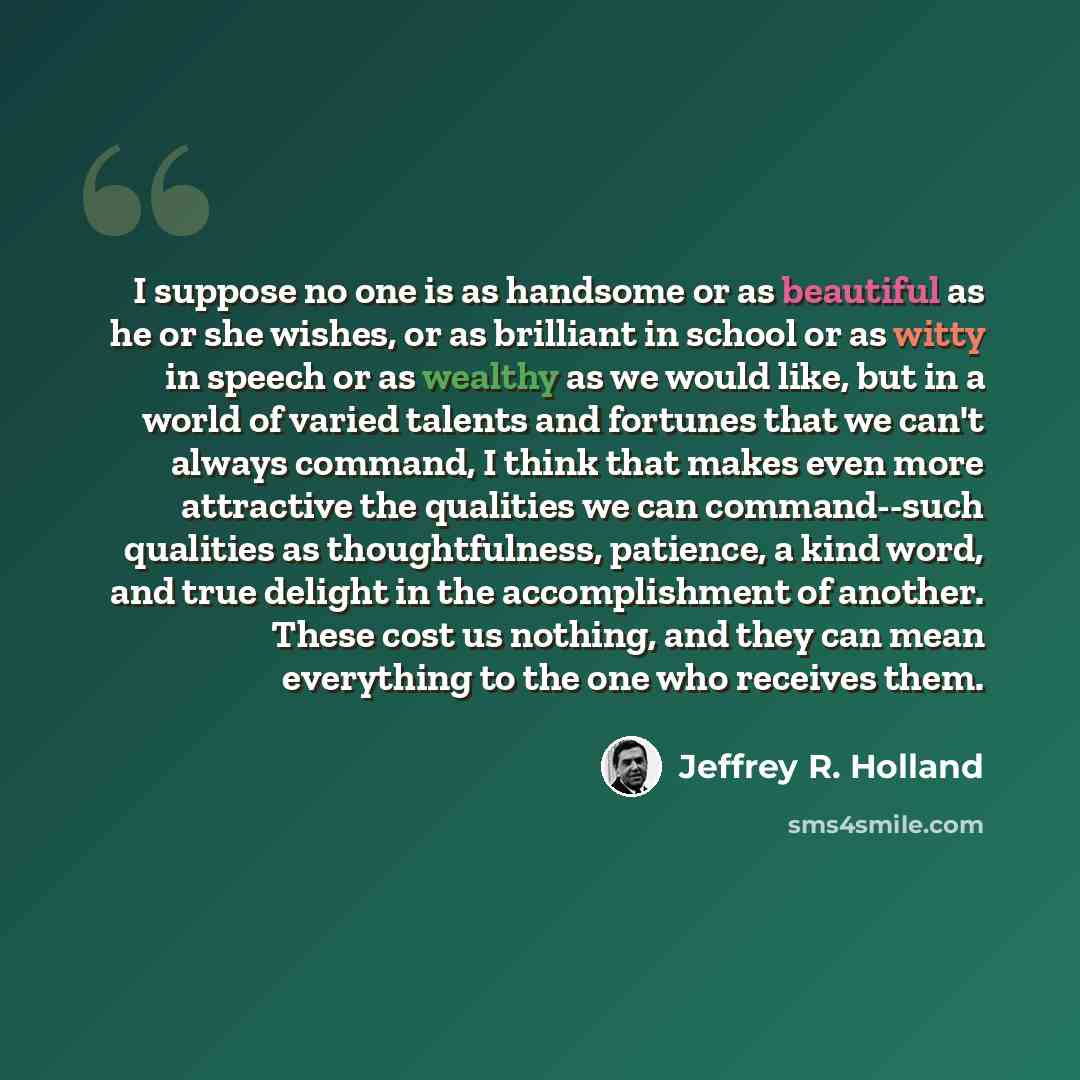 “I suppose no one is as handsome or as beautiful as he or she wishes, or as brilliant in school or as witty in speech or as wealthy as we would like, but in a world of varied talents and fortunes that we can't always command, I think that makes even more attractive the qualities we can…” quote by Jeffrey R. Holland