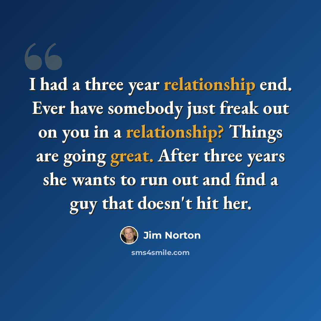 “I had a three year relationship end. Ever have somebody just freak out on you in a relationship? Things are going great. After three years she wants to run out and find a guy that doesn't hit her.” quote by Jim Norton