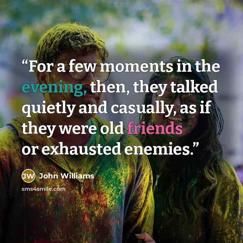 “For a few moments in the evening, then, they talked quietly and casually, as if they were old friends or exhausted enemies.” quote by John Williams