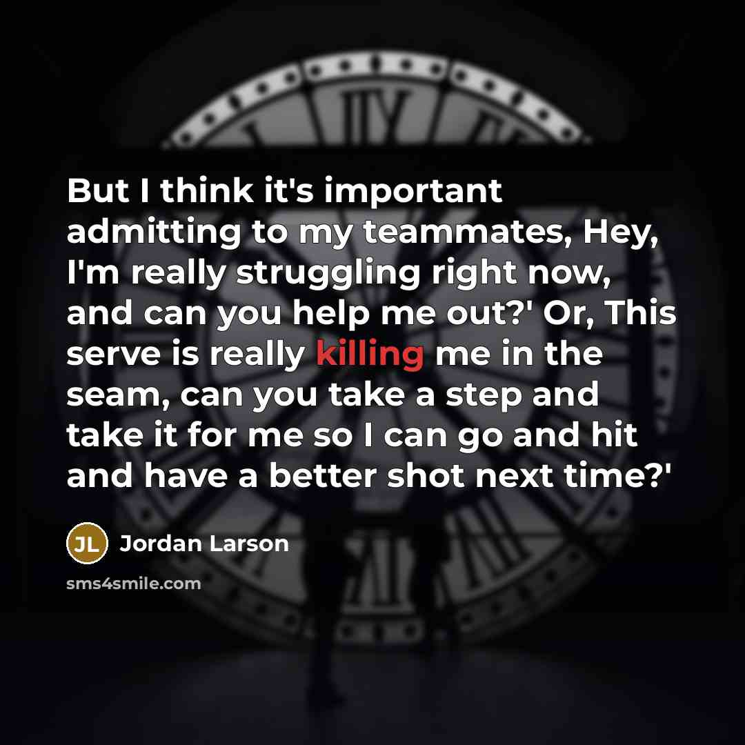“But I think it's important admitting to my teammates, Hey, I'm really struggling right now, and can you help me out?' Or, This serve is really killing me in the seam, can you take a step and take it for me so I can go and hit and have a better shot next time?'” quote by Jordan Larson