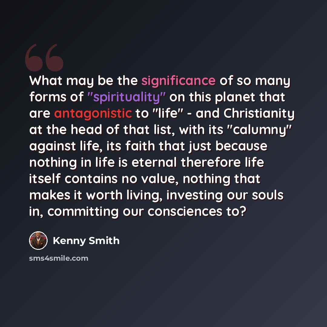 “What may be the significance of so many forms of "spirituality" on this planet that are antagonistic to "life" - and Christianity at the head of that list, with its "calumny" against life, its faith that just because nothing in life is eternal therefore life itself contains no value, nothing that…” quote by Kenny Smith
