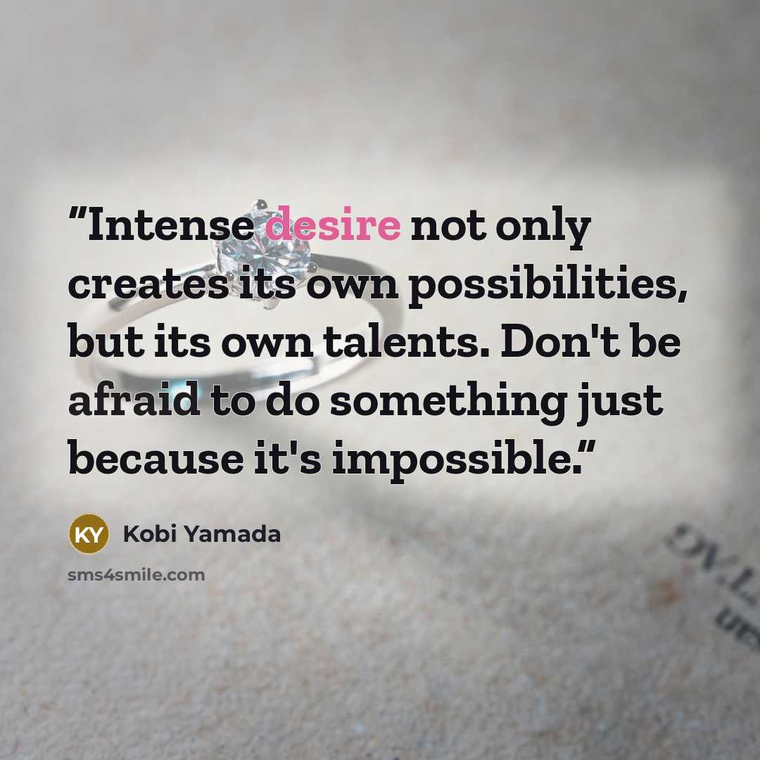 “Intense desire not only creates its own possibilities, but its own talents. Don't be afraid to do something just because it's impossible.” quote by Kobi Yamada