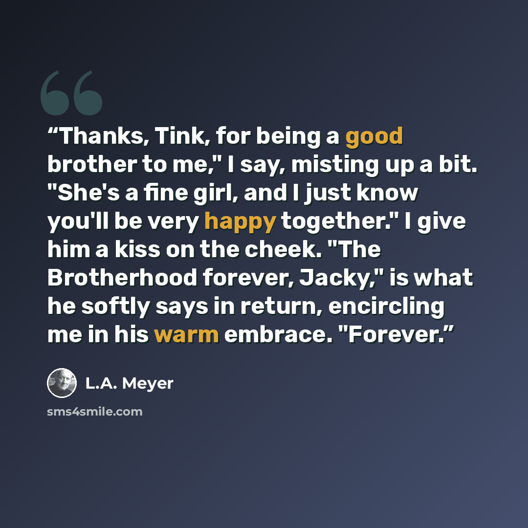 “Thanks, Tink, for being a good brother to me," I say, misting up a bit. "She's a fine girl, and I just know you'll be very happy together." I give him a kiss on the cheek. "The Brotherhood forever, Jacky," is what he softly says in return, encircling me in his warm embrace. "Forever.” quote by L.A. Meyer