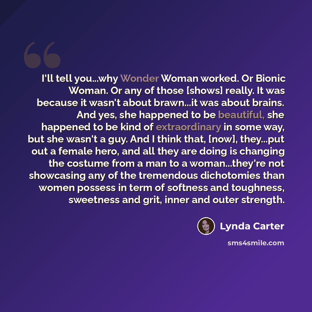 “I'll tell you...why Wonder Woman worked. Or Bionic Woman. Or any of those [shows] really. It was because it wasn't about brawn...it was about brains. And yes, she happened to be beautiful, she happened to be kind of extraordinary in some way, but she wasn't a guy. And I think that, [now]…” quote by Lynda Carter