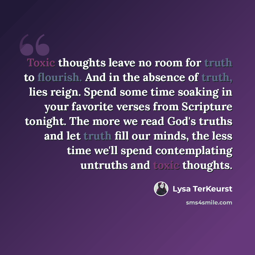 “Toxic thoughts leave no room for truth to flourish. And in the absence of truth, lies reign. Spend some time soaking in your favorite verses from Scripture tonight. The more we read God's truths and let truth fill our minds, the less time we'll spend contemplating untruths and toxic thoughts.” quote by Lysa TerKeurst
