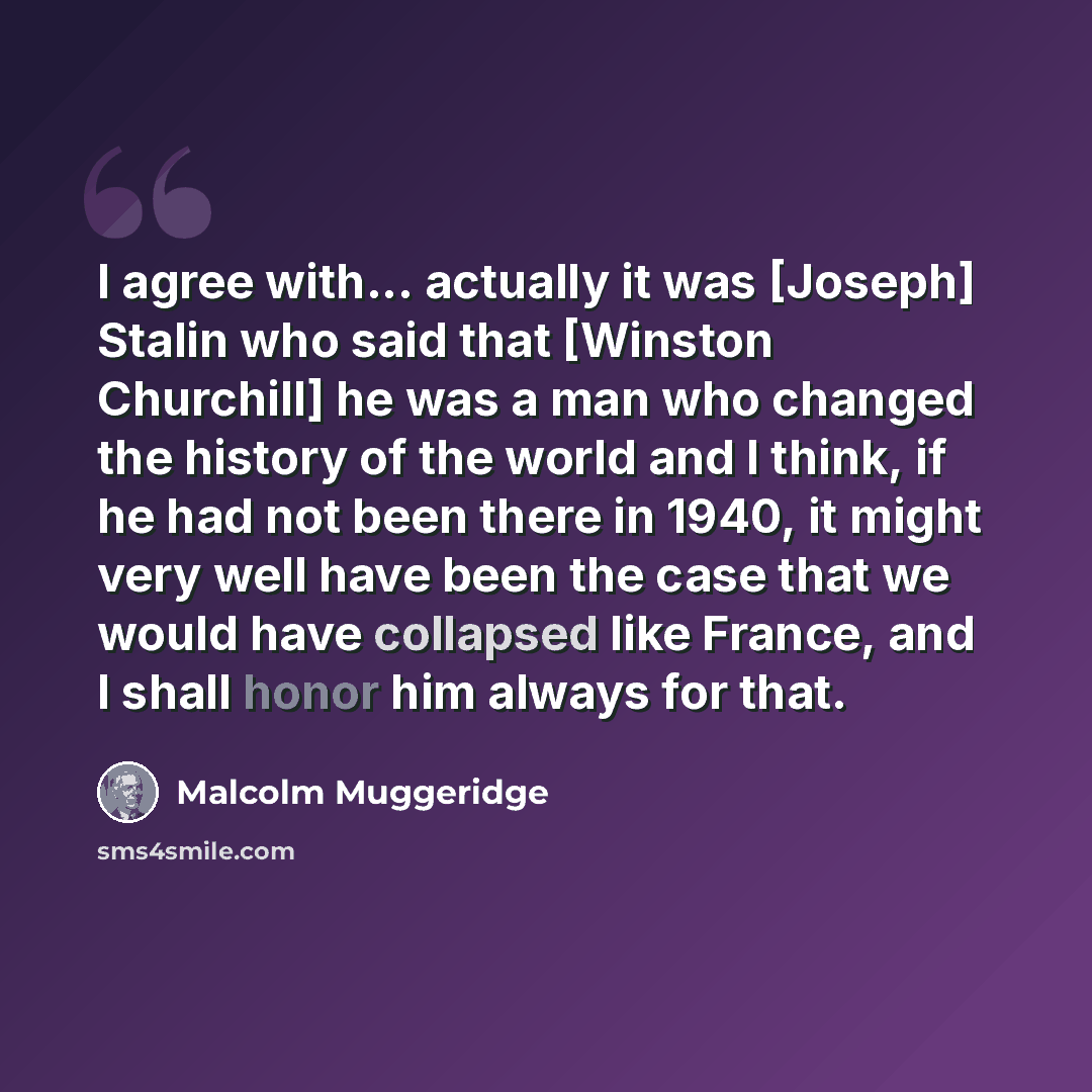 “I agree with... actually it was [Joseph] Stalin who said that [Winston Churchill] he was a man who changed the history of the world and I think, if he had not been there in 1940, it might very well have been the case that we would have collapsed like France, and I shall honor him always for that.” quote by Malcolm Muggeridge