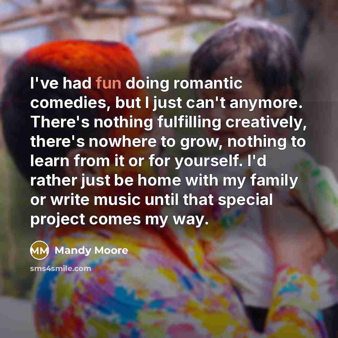“I've had fun doing romantic comedies, but I just can't anymore. There's nothing fulfilling creatively, there's nowhere to grow, nothing to learn from it or for yourself. I'd rather just be home with my family or write music until that special project comes my way.” quote by Mandy Moore