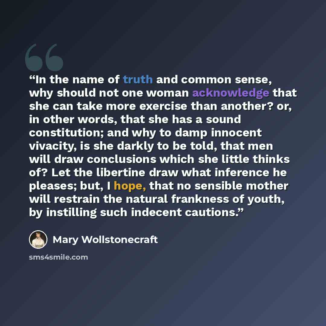 “In the name of truth and common sense, why should not one woman acknowledge that she can take more exercise than another? or, in other words, that she has a sound constitution; and why to damp innocent vivacity, is she darkly to be told, that men will draw conclusions which she little thinks of?…” quote by Mary Wollstonecraft