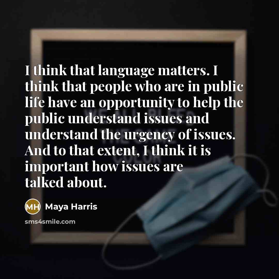 “I think that language matters. I think that people who are in public life have an opportunity to help the public understand issues and understand the urgency of issues. And to that extent, I think it is important how issues are talked about.” quote by Maya Harris