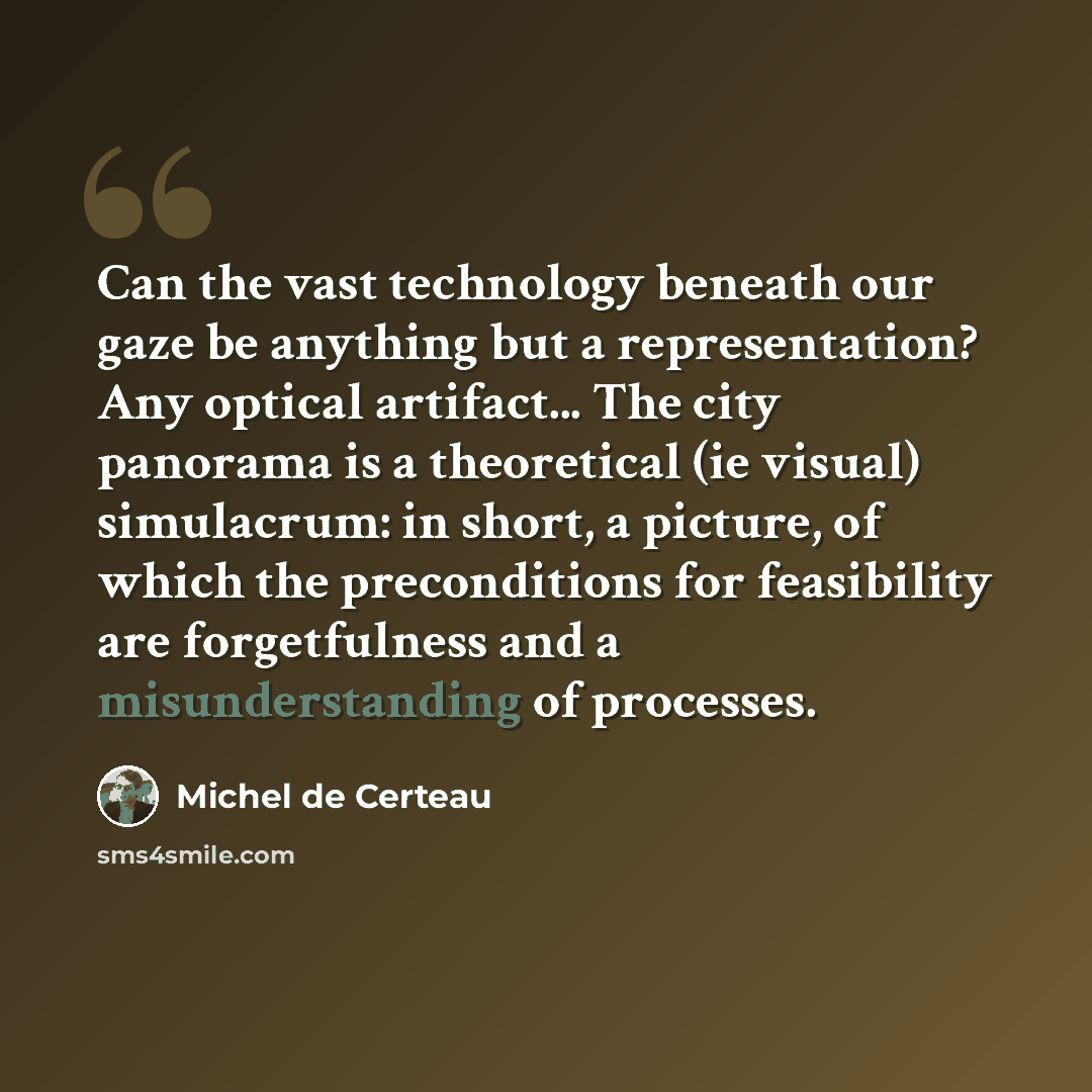“Can the vast technology beneath our gaze be anything but a representation? Any optical artifact... The city panorama is a theoretical (ie visual) simulacrum: in short, a picture, of which the preconditions for feasibility are forgetfulness and a misunderstanding of processes.” quote by Michel de Certeau