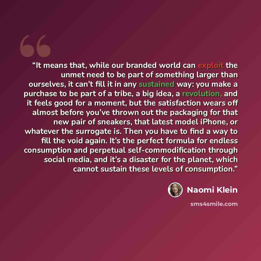 “It means that, while our branded world can exploit the unmet need to be part of something larger than ourselves, it can’t fill it in any sustained way: you make a purchase to be part of a tribe, a big idea, a revolution, and it feels good for a moment, but the satisfaction wears off almost before…” quote by Naomi Klein