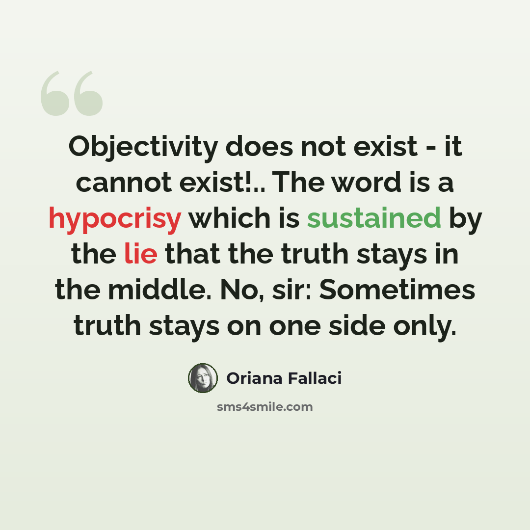 “Objectivity does not exist - it cannot exist!.. The word is a hypocrisy which is sustained by the lie that the truth stays in the middle. No, sir: Sometimes truth stays on one side only.” quote by Oriana Fallaci