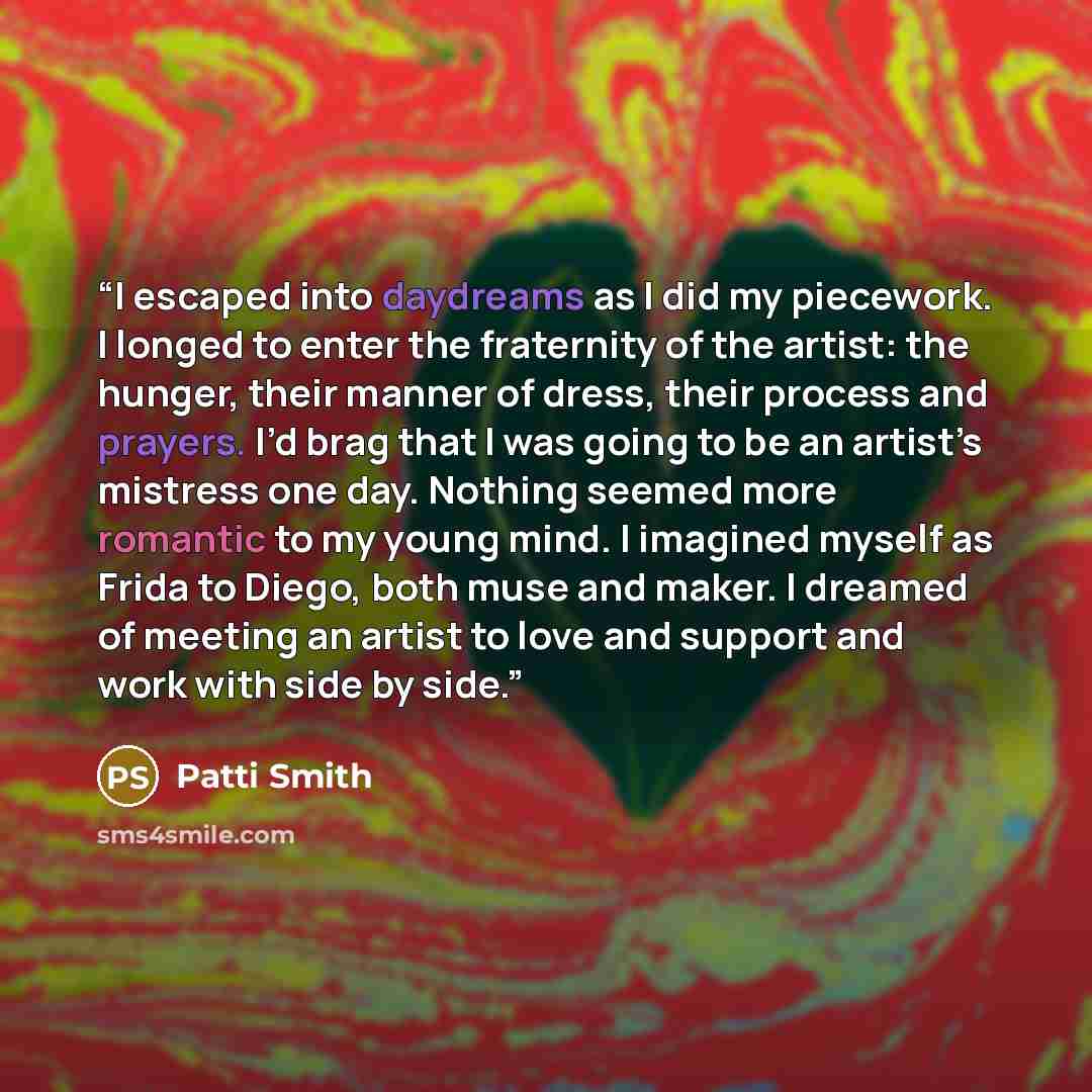 “I escaped into daydreams as I did my piecework. I longed to enter the fraternity of the artist: the hunger, their manner of dress, their process and prayers. I’d brag that I was going to be an artist’s mistress one day. Nothing seemed more romantic to my young mind. I imagined myself as Frida to…” quote by Patti Smith