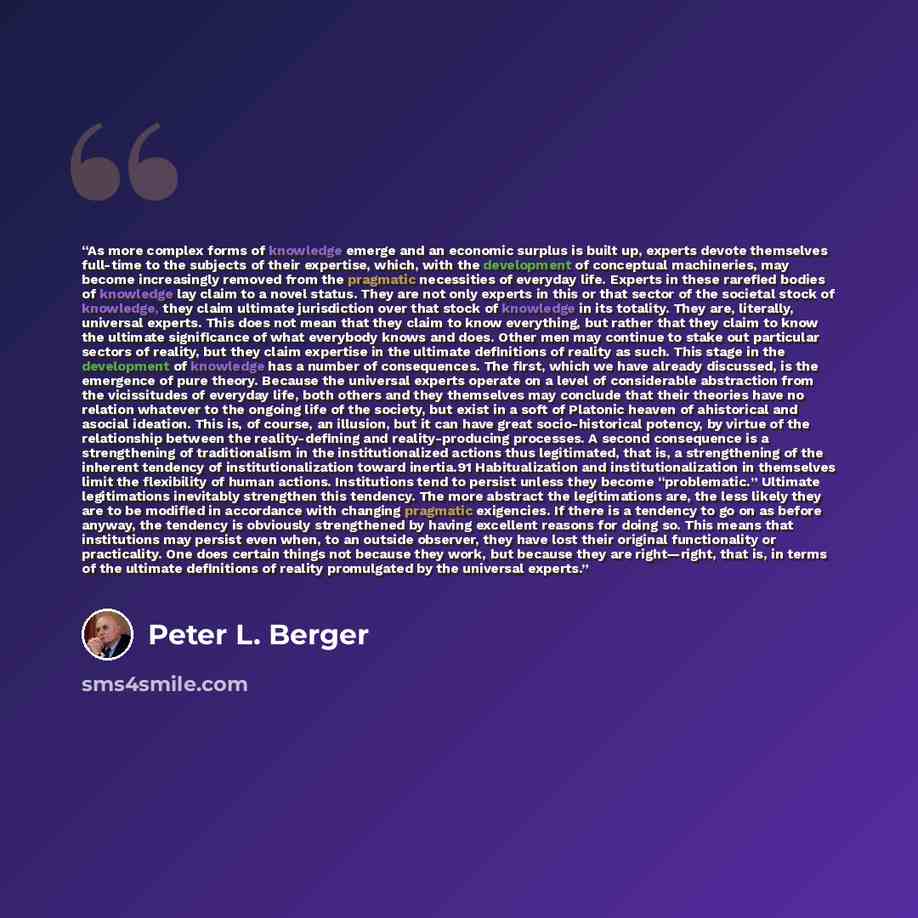 “As more complex forms of knowledge emerge and an economic surplus is built up, experts devote themselves full-time to the subjects of their expertise, which, with the development of conceptual machineries, may become increasingly removed from the pragmatic necessities of everyday life. Experts in…” quote by Peter L. Berger