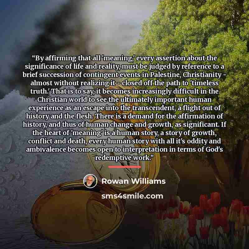 “By affirming that all 'meaning,' every assertion about the significance of life and reality, must be judged by reference to a brief succession of contingent events in Palestine, Christianity - almost without realizing it - closed off the path to 'timeless truth.' That is to say, it becomes…” quote by Rowan Williams