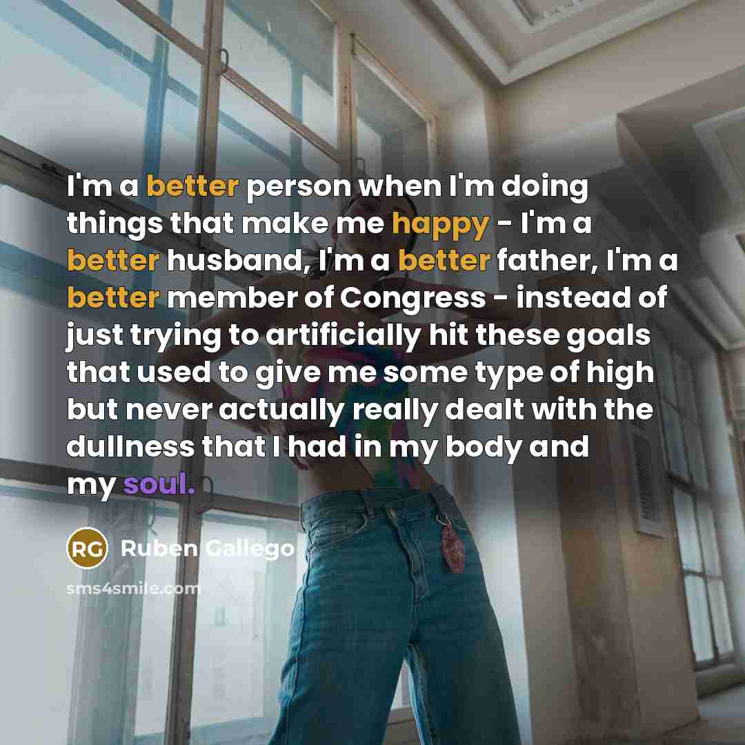 “I'm a better person when I'm doing things that make me happy - I'm a better husband, I'm a better father, I'm a better member of Congress - instead of just trying to artificially hit these goals that used to give me some type of high but never actually really dealt with the dullness that I had in…” quote by Ruben Gallego