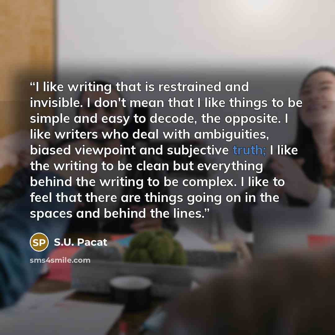 “I like writing that is restrained and invisible. I don't mean that I like things to be simple and easy to decode, the opposite. I like writers who deal with ambiguities, biased viewpoint and subjective truth; I like the writing to be clean but everything behind the writing to be complex. I like to…” quote by S.U. Pacat
