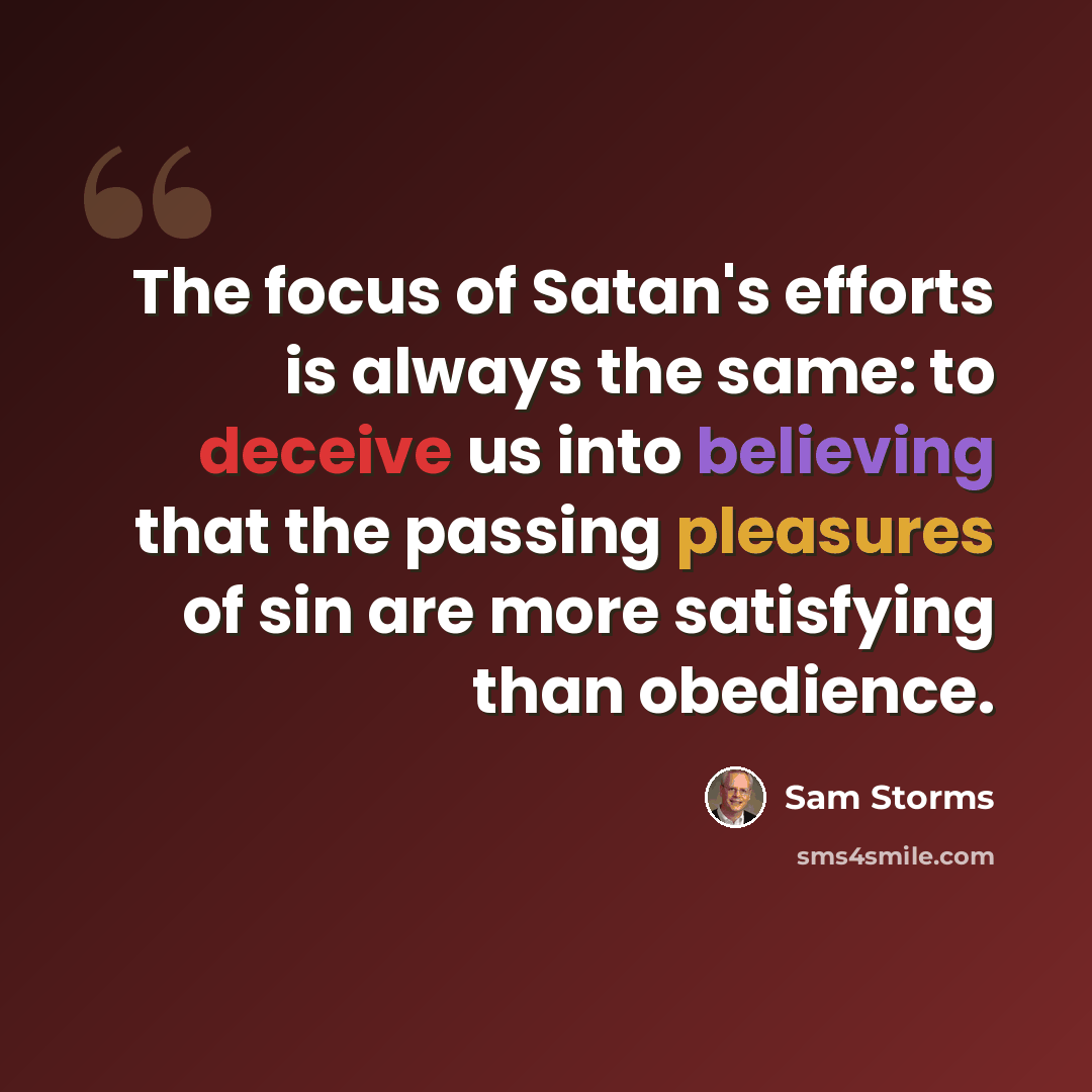 “The focus of Satan's efforts is always the same: to deceive us into believing that the passing pleasures of sin are more satisfying than obedience.” quote by Sam Storms