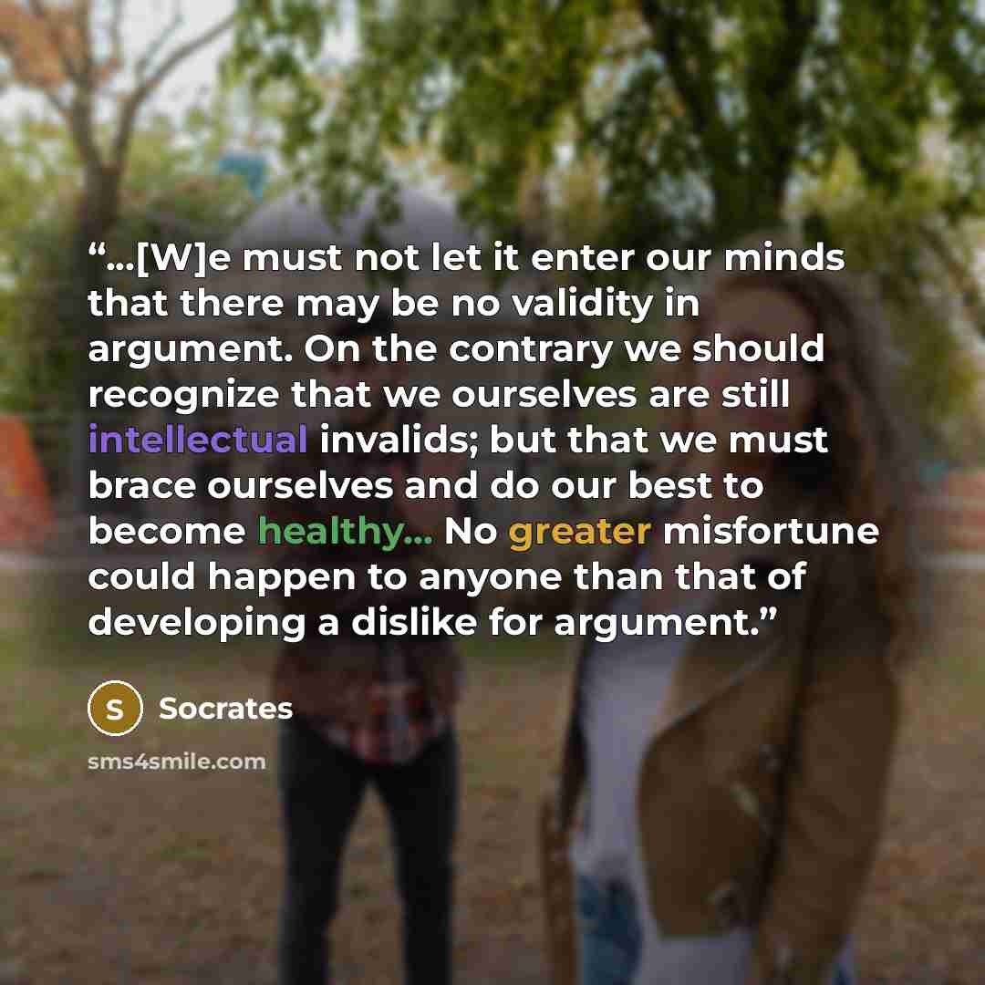 “...[W]e must not let it enter our minds that there may be no validity in argument. On the contrary we should recognize that we ourselves are still intellectual invalids; but that we must brace ourselves and do our best to become healthy... No greater misfortune could happen to anyone than that of…” quote by Socrates
