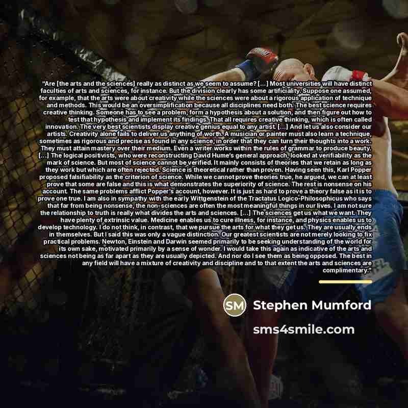 “Are [the arts and the sciences] really as distinct as we seem to assume? [...] Most universities will have distinct faculties of arts and sciences, for instance. But the division clearly has some artificiality. Suppose one assumed, for example, that the arts were about creativity while the…” quote by Stephen Mumford