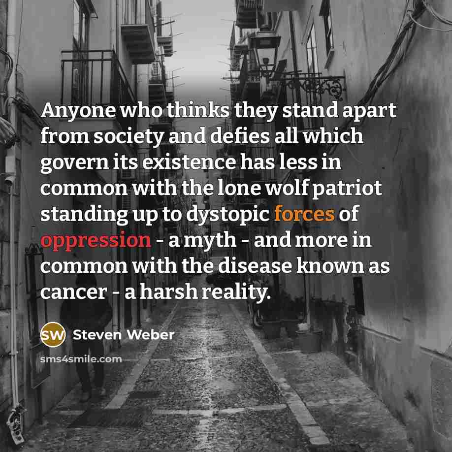 “Anyone who thinks they stand apart from society and defies all which govern its existence has less in common with the lone wolf patriot standing up to dystopic forces of oppression - a myth - and more in common with the disease known as cancer - a harsh reality.” quote by Steven Weber