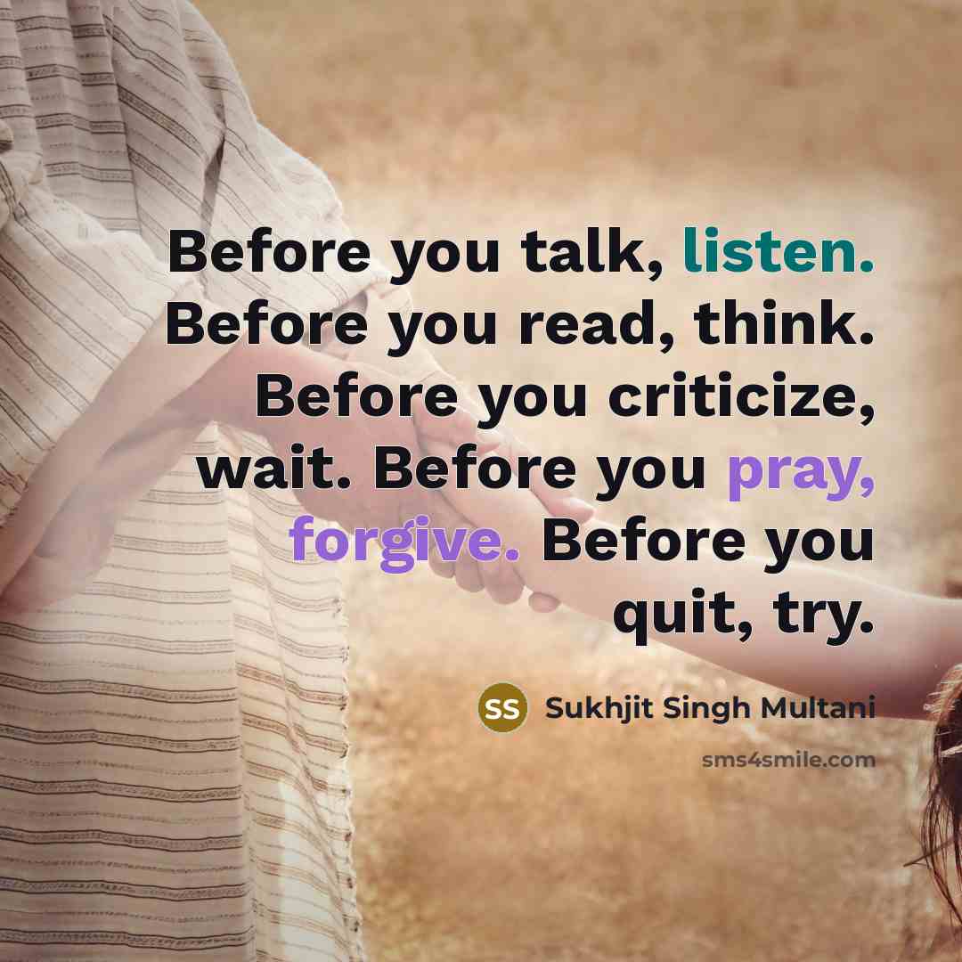 “Before you talk, listen. Before you read, think. Before you criticize, wait. Before you pray, forgive. Before you quit, try.” quote by Sukhjit Singh Multani