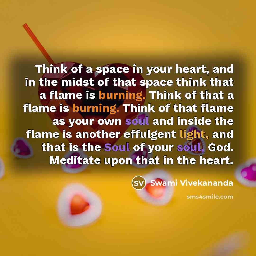 “Think of a space in your heart, and in the midst of that space think that a flame is burning. Think of that a flame is burning. Think of that flame as your own soul and inside the flame is another effulgent light, and that is the Soul of your soul, God. Meditate upon that in the heart.” quote by Swami Vivekananda
