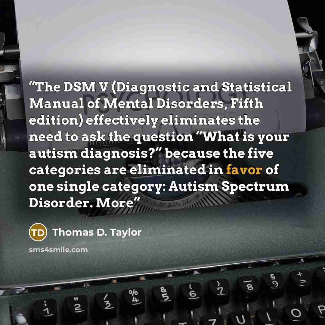 “The DSM V (Diagnostic and Statistical Manual of Mental Disorders, Fifth edition) effectively eliminates the need to ask the question “What is your autism diagnosis?” because the five categories are eliminated in favor of one single category: Autism Spectrum Disorder. More” quote by Thomas D. Taylor