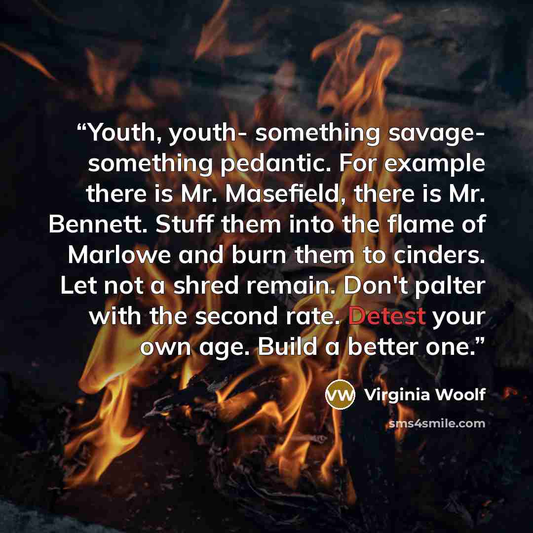 “Youth, youth- something savage- something pedantic. For example there is Mr. Masefield, there is Mr. Bennett. Stuff them into the flame of Marlowe and burn them to cinders. Let not a shred remain. Don't palter with the second rate. Detest your own age. Build a better one.” quote by Virginia Woolf