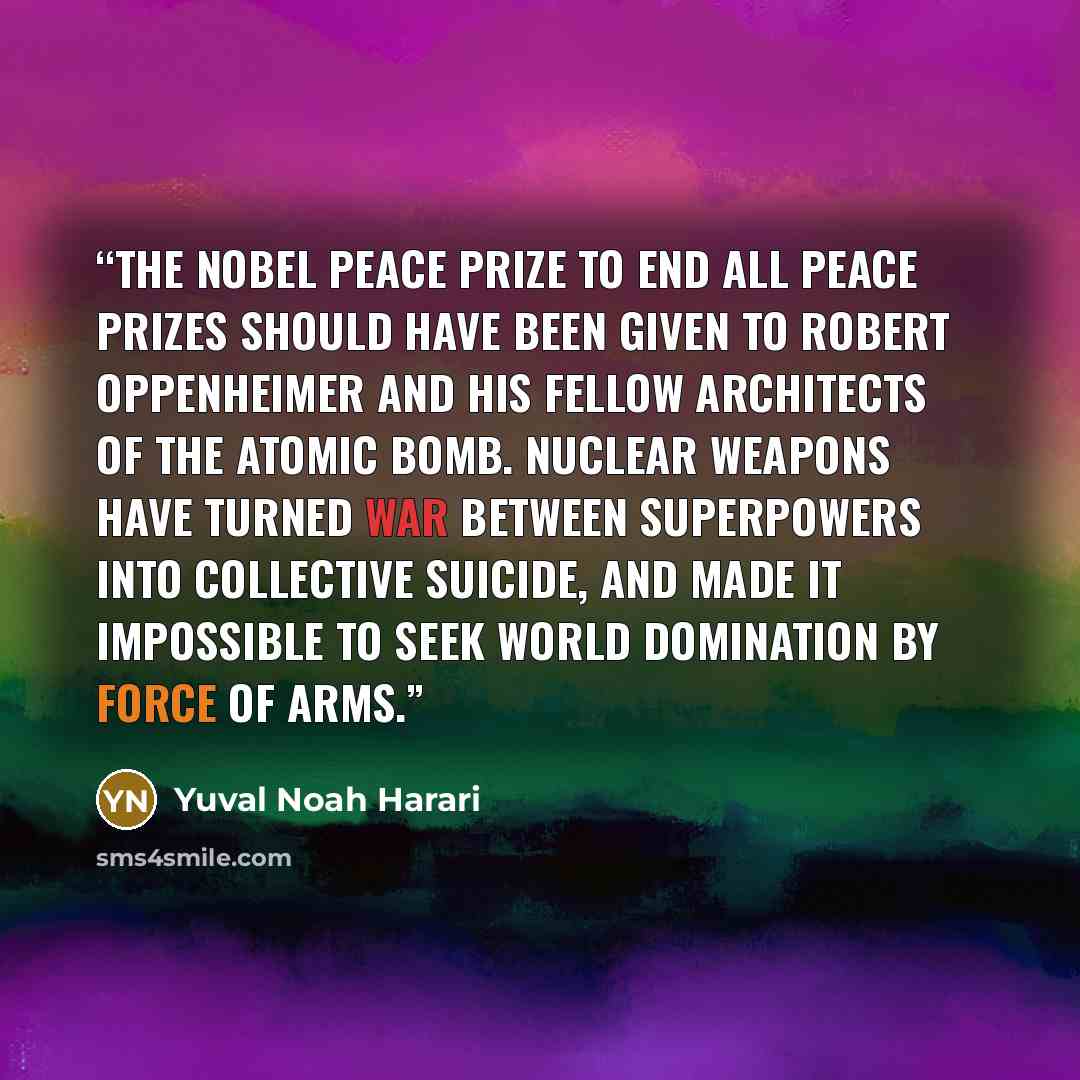 “The Nobel Peace Prize to end all peace prizes should have been given to Robert Oppenheimer and his fellow architects of the atomic bomb. Nuclear weapons have turned war between superpowers into collective suicide, and made it impossible to seek world domination by force of arms.” quote by Yuval Noah Harari