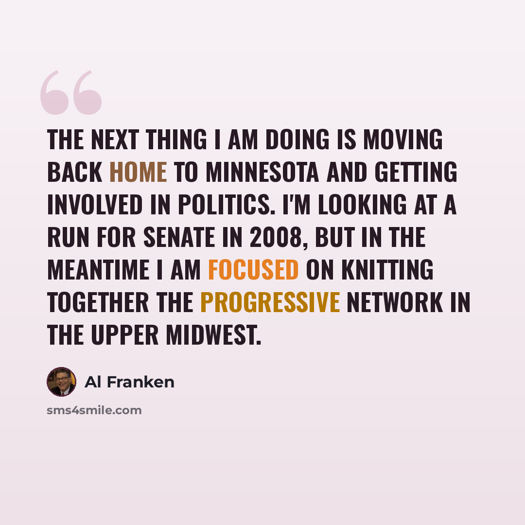 “The next thing I am doing is moving back home to Minnesota and getting involved in politics. I'm looking at a run for Senate in 2008, but in the meantime I am focused on knitting together the progressive network in the upper Midwest.” quote by Al Franken