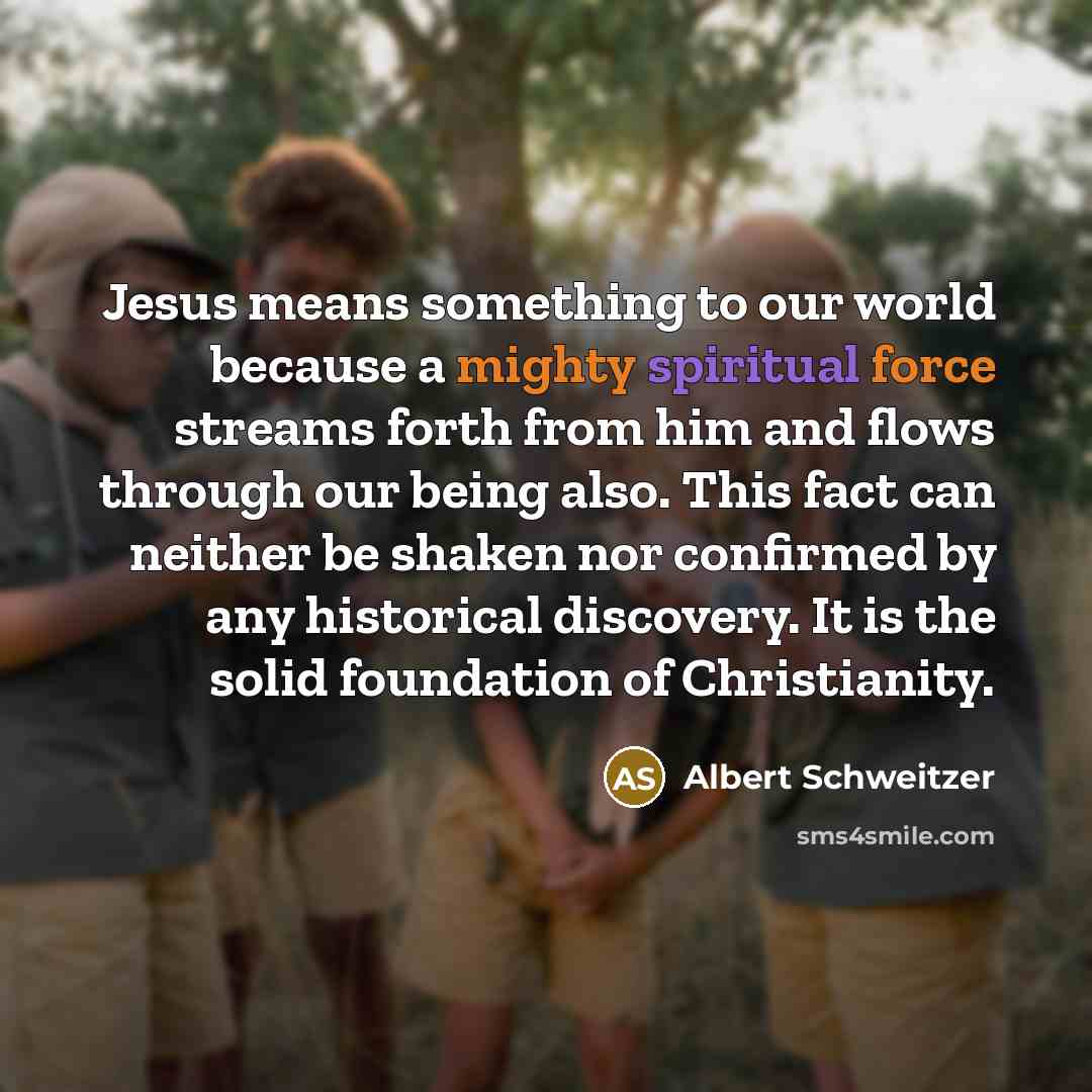 “Jesus means something to our world because a mighty spiritual force streams forth from him and flows through our being also. This fact can neither be shaken nor confirmed by any historical discovery. It is the solid foundation of Christianity.” quote by Albert Schweitzer