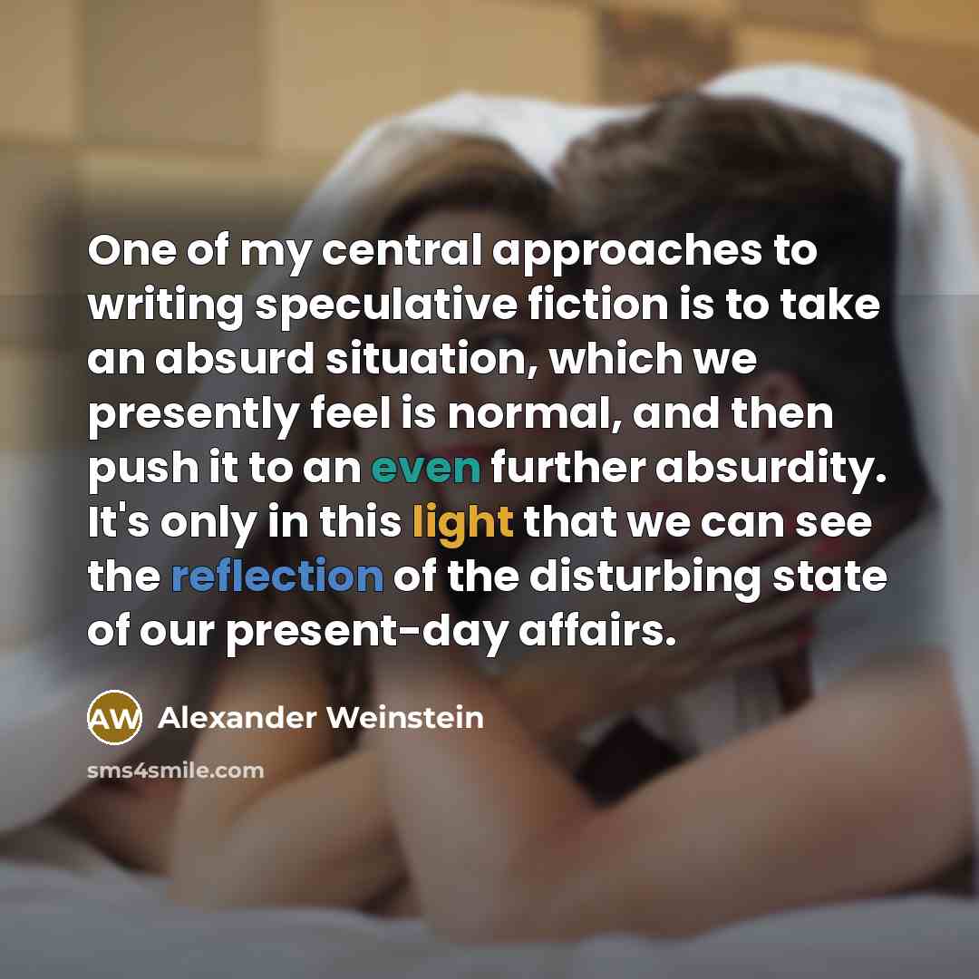 “One of my central approaches to writing speculative fiction is to take an absurd situation, which we presently feel is normal, and then push it to an even further absurdity. It's only in this light that we can see the reflection of the disturbing state of our present-day affairs.” quote by Alexander Weinstein