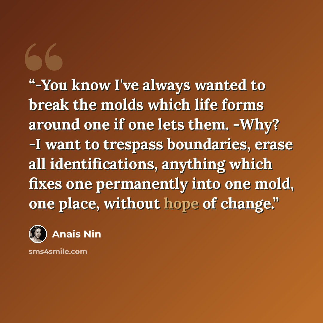 “-You know I've always wanted to break the molds which life forms around one if one lets them. -Why? -I want to trespass boundaries, erase all identifications, anything which fixes one permanently into one mold, one place, without hope of change.” quote by Anaïs Nin
