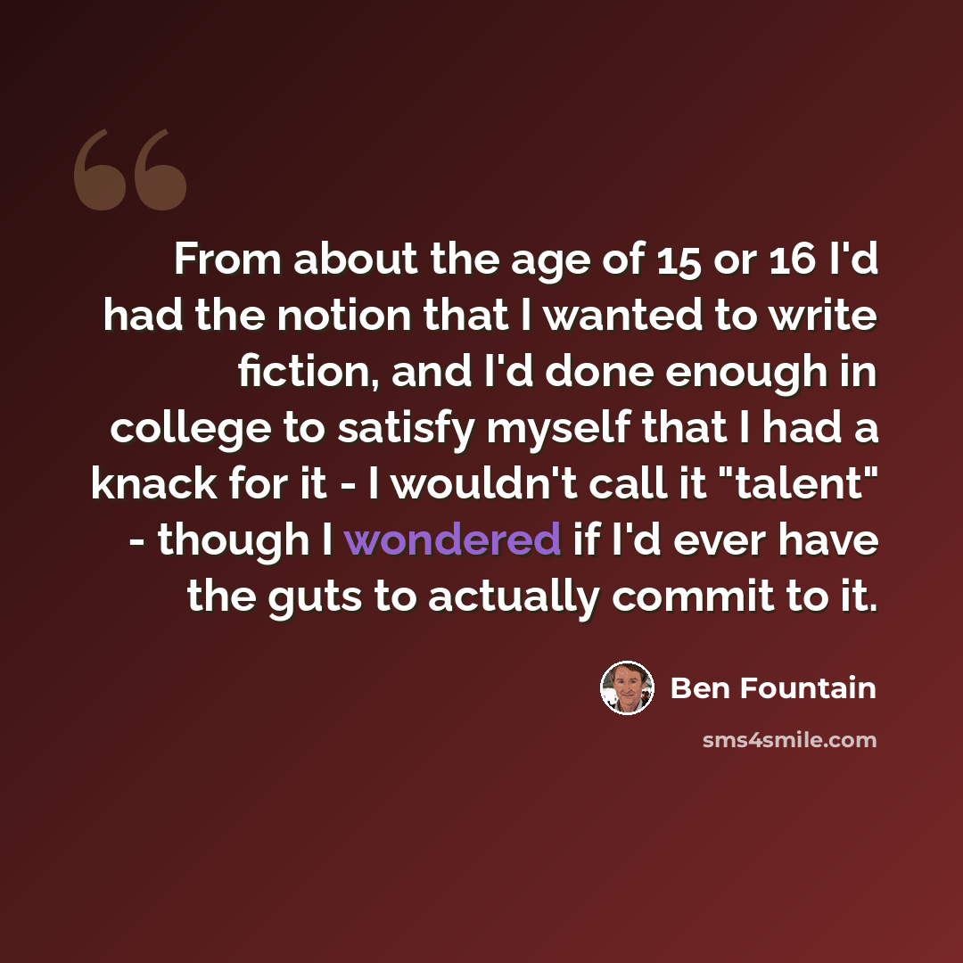 “From about the age of 15 or 16 I'd had the notion that I wanted to write fiction, and I'd done enough in college to satisfy myself that I had a knack for it - I wouldn't call it "talent" - though I wondered if I'd ever have the guts to actually commit to it.” quote by Ben Fountain