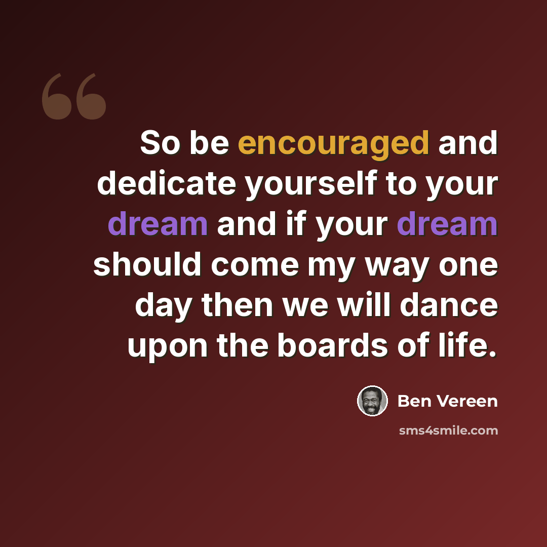 “So be encouraged and dedicate yourself to your dream and if your dream should come my way one day then we will dance upon the boards of life.” quote by Ben Vereen