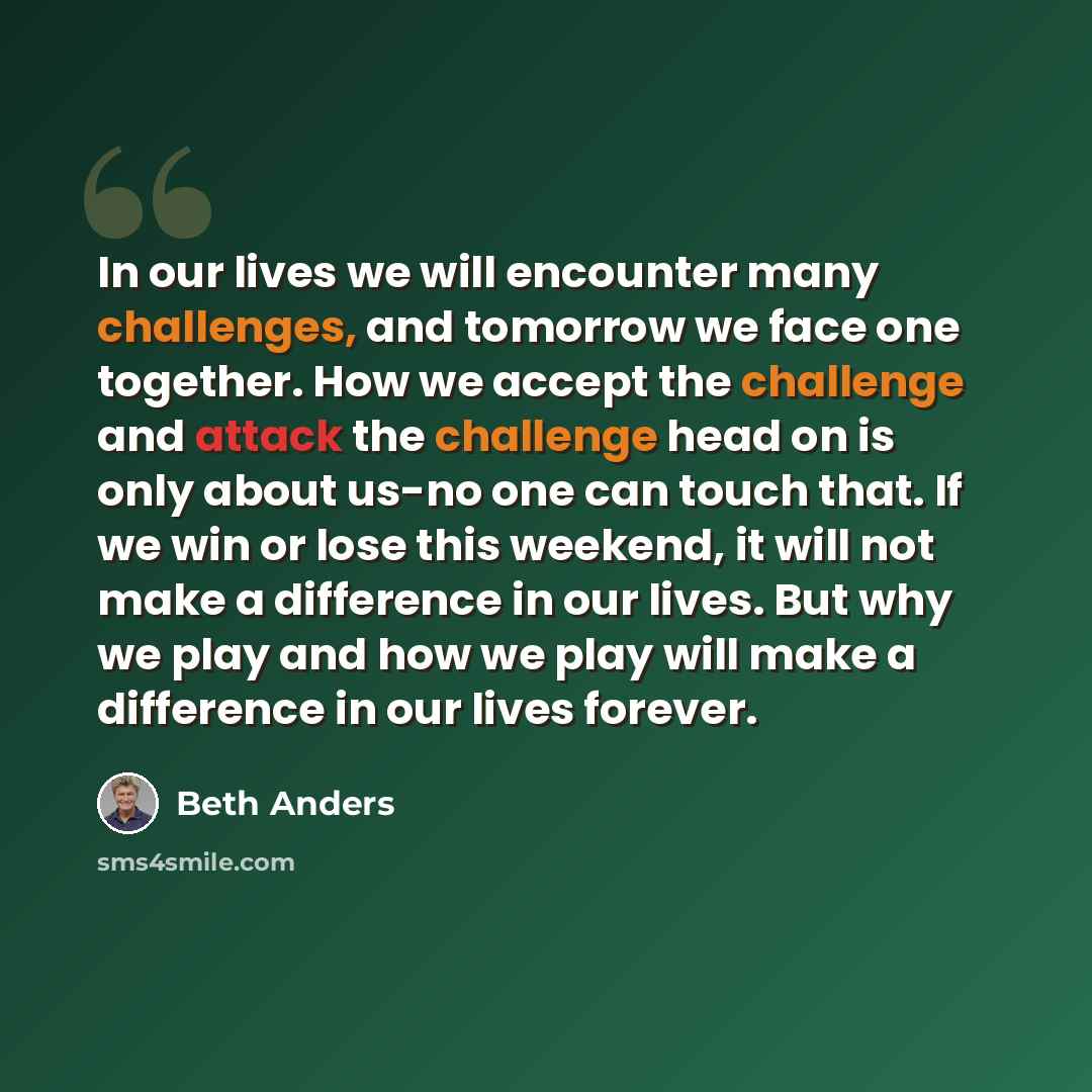 “In our lives we will encounter many challenges, and tomorrow we face one together. How we accept the challenge and attack the challenge head on is only about us-no one can touch that. If we win or lose this weekend, it will not make a difference in our lives. But why we play and how we play will…” quote by Beth Anders