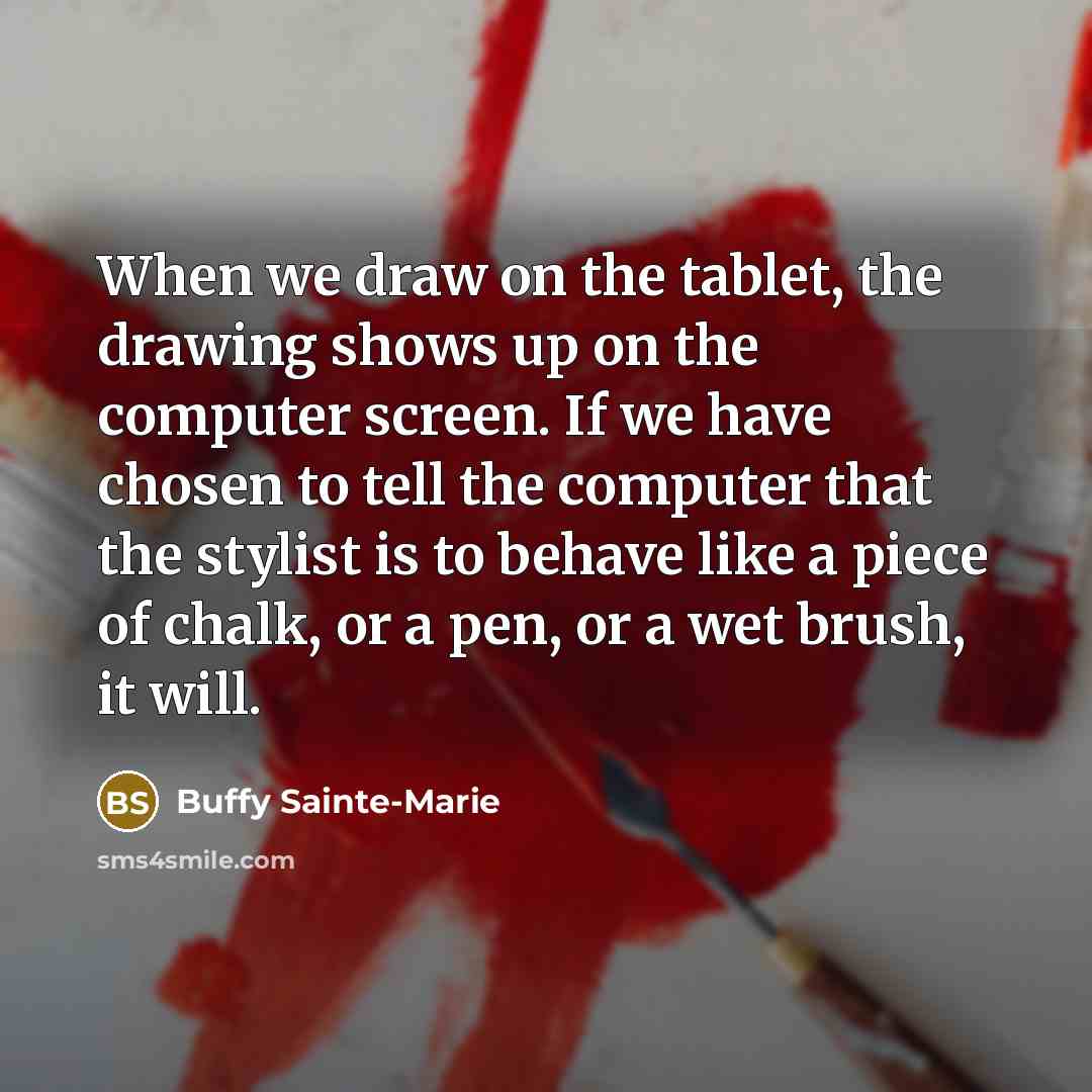 “When we draw on the tablet, the drawing shows up on the computer screen. If we have chosen to tell the computer that the stylist is to behave like a piece of chalk, or a pen, or a wet brush, it will.” quote by Buffy Sainte-Marie