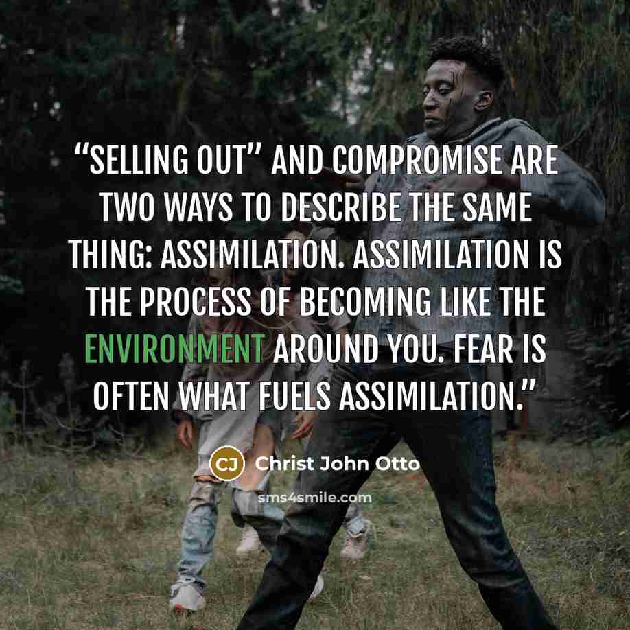 “Selling out” and compromise are two ways to describe the same thing: assimilation. Assimilation is the process of becoming like the environment around you. Fear is often what fuels assimilation.” quote by Christ John Otto