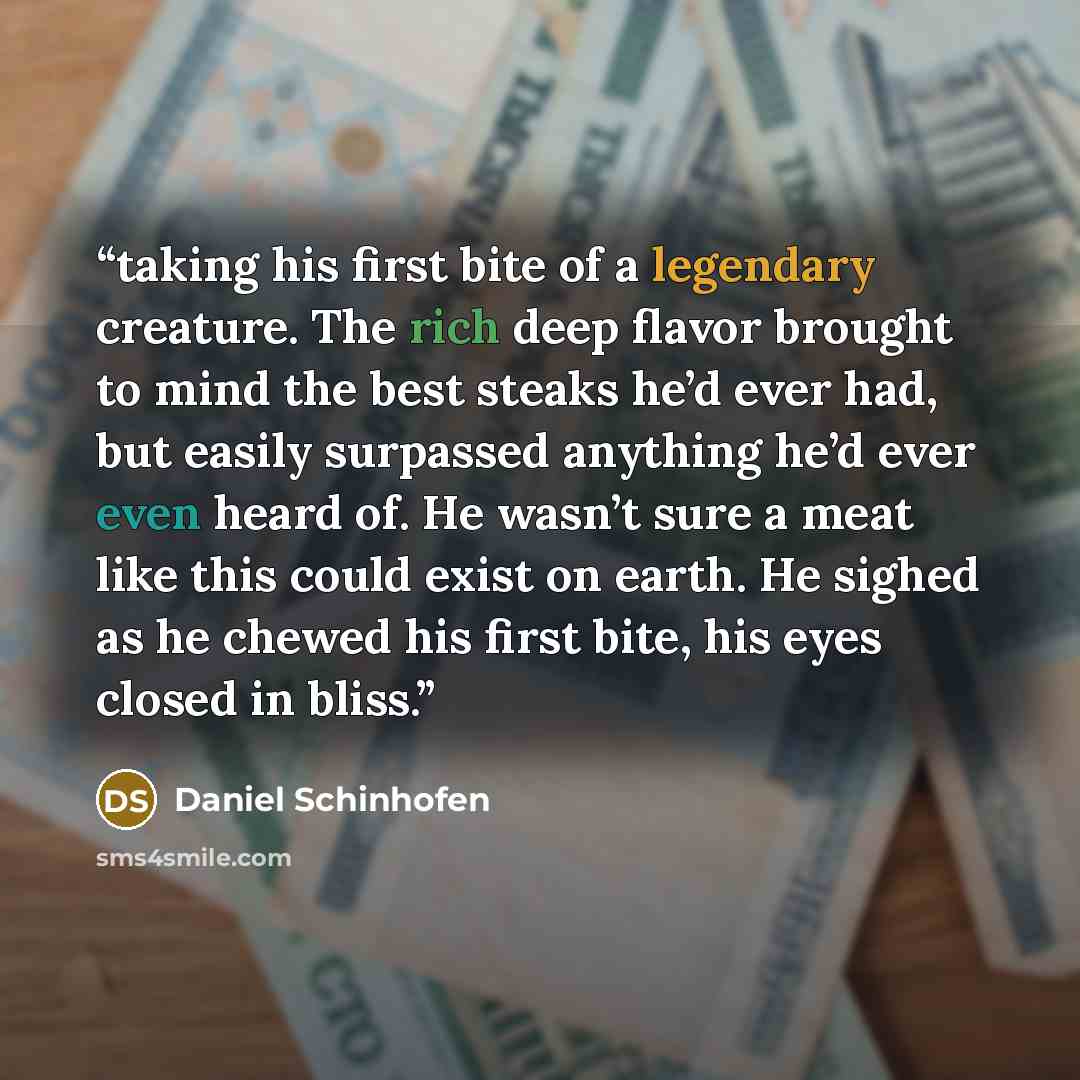“taking his first bite of a legendary creature. The rich deep flavor brought to mind the best steaks he’d ever had, but easily surpassed anything he’d ever even heard of. He wasn’t sure a meat like this could exist on earth. He sighed as he chewed his first bite, his eyes closed in bliss.” quote by Daniel Schinhofen