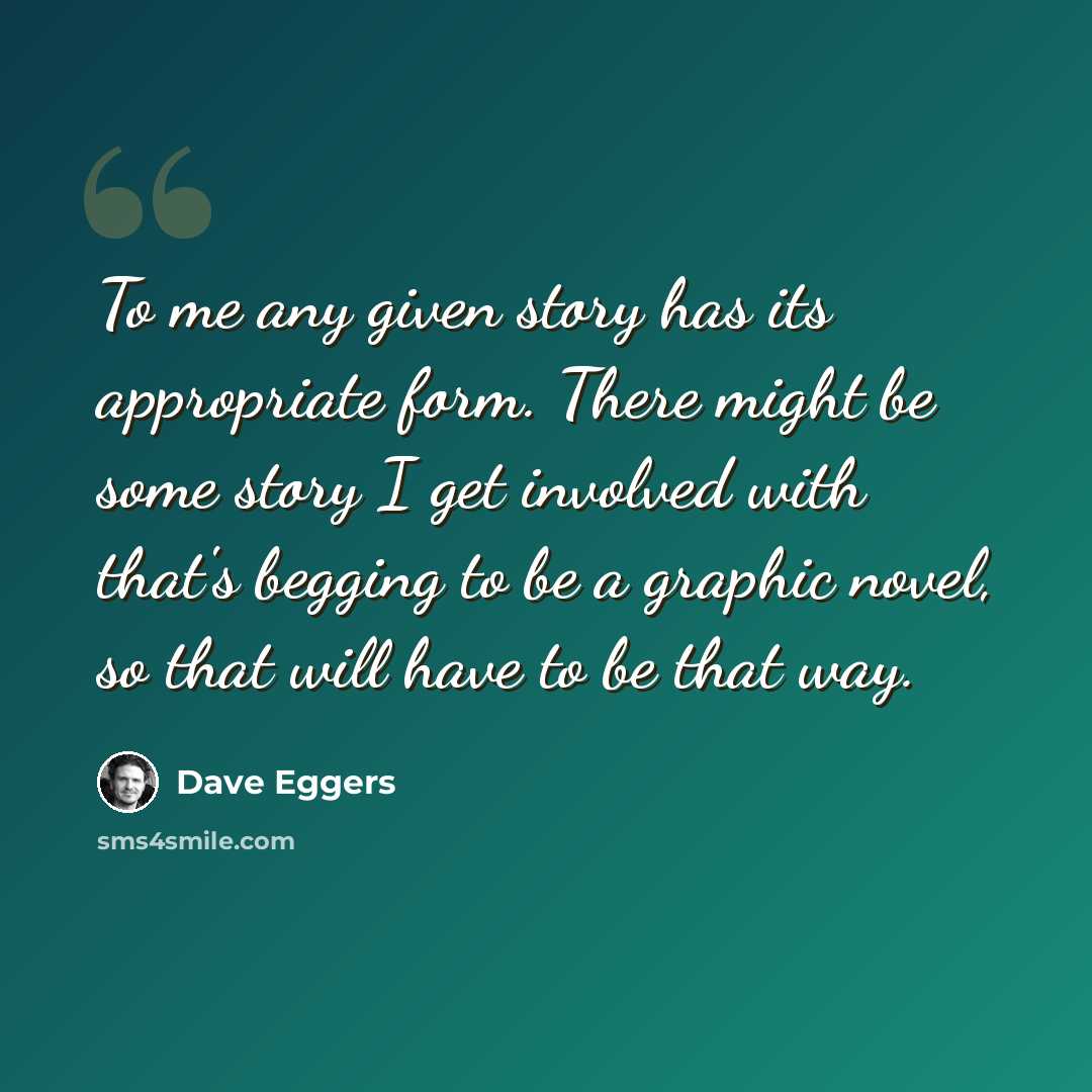“To me any given story has its appropriate form. There might be some story I get involved with that's begging to be a graphic novel, so that will have to be that way.” quote by Dave Eggers
