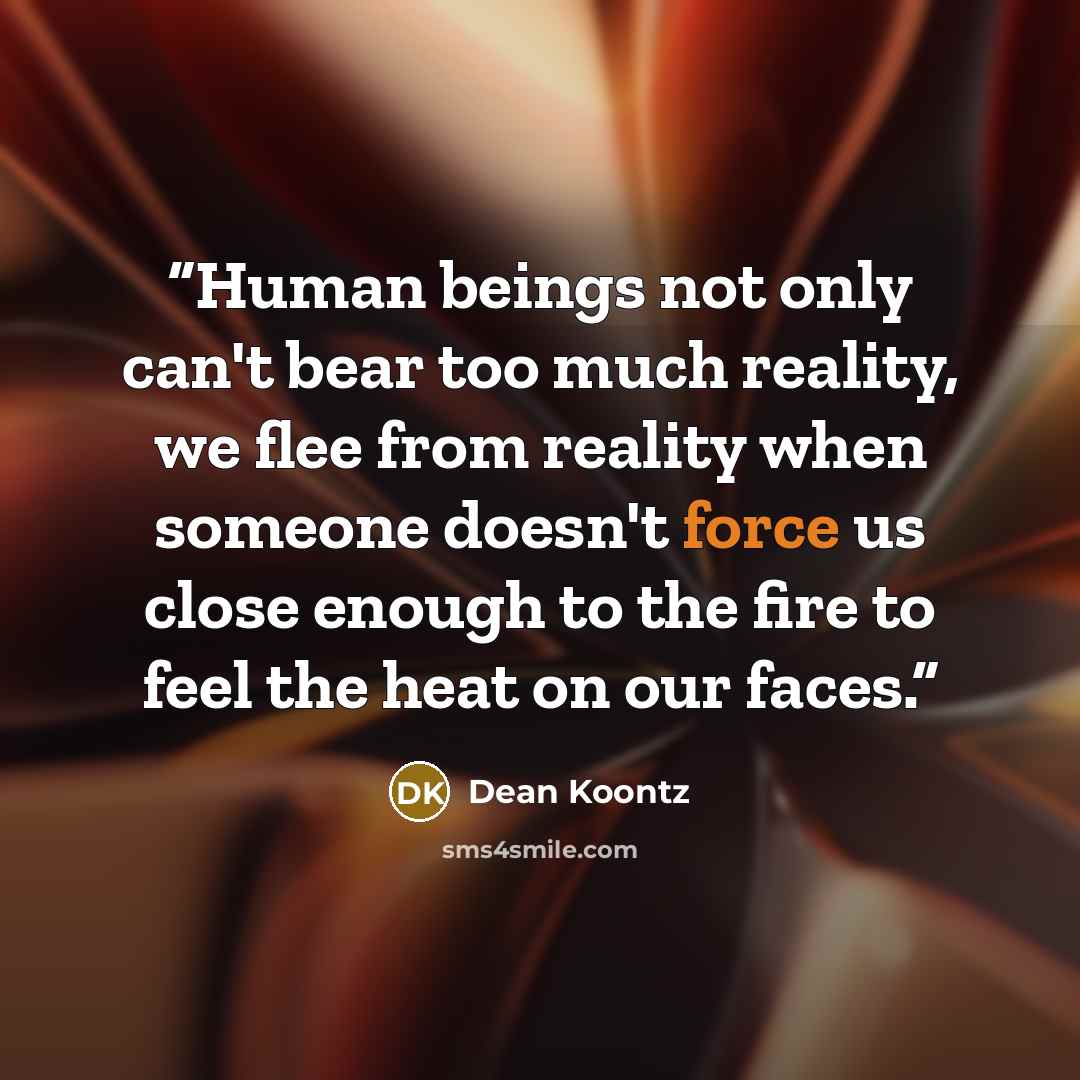 “Human beings not only can't bear too much reality, we flee from reality when someone doesn't force us close enough to the fire to feel the heat on our faces.” quote by Dean Koontz
