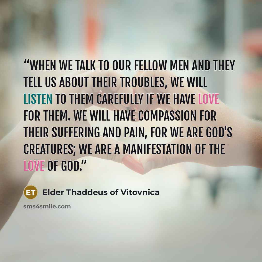 “When we talk to our fellow men and they tell us about their troubles, we will listen to them carefully if we have love for them. We will have compassion for their suffering and pain, for we are God's creatures; we are a manifestation of the love of God.” quote by Elder Thaddeus of Vitovnica
