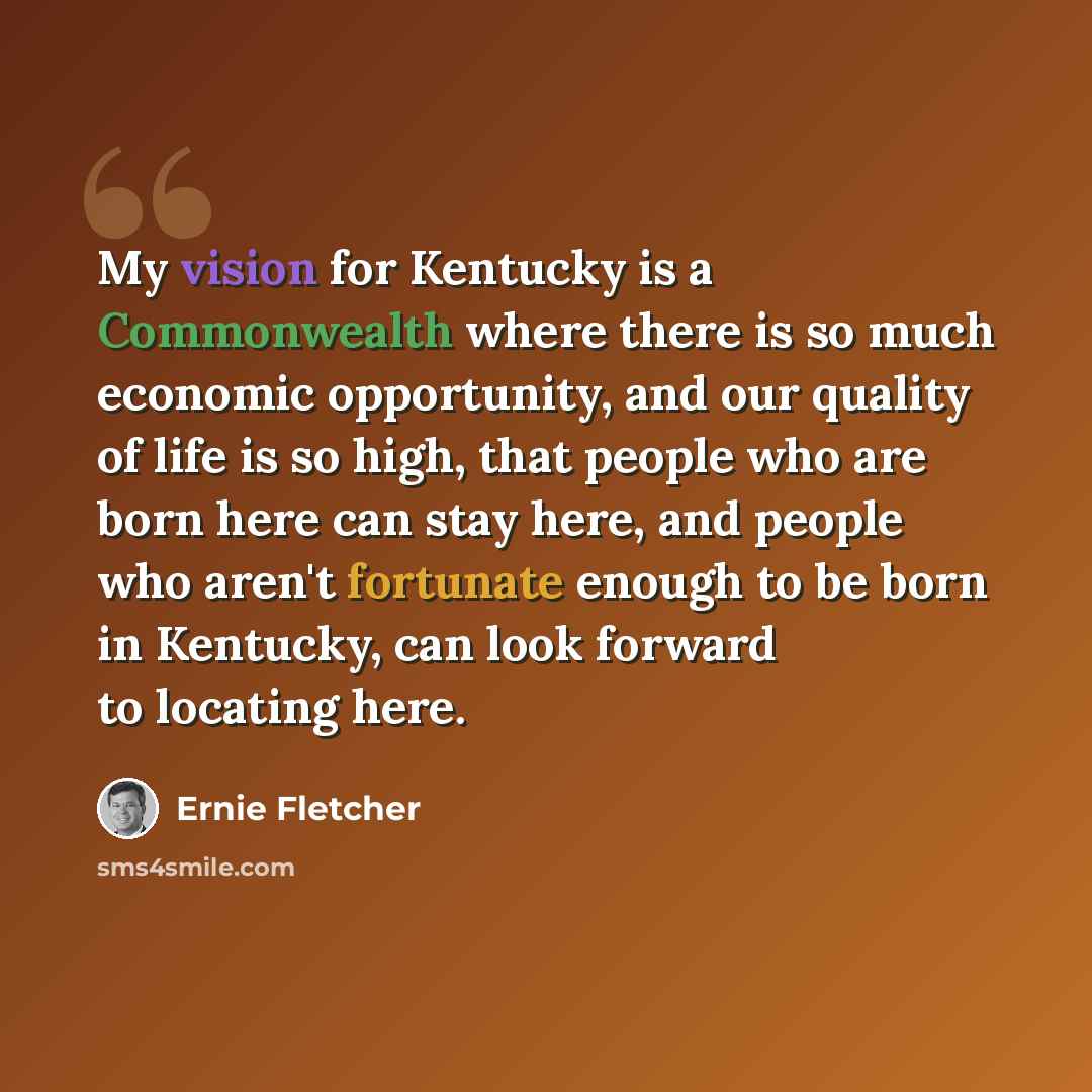 “My vision for Kentucky is a Commonwealth where there is so much economic opportunity, and our quality of life is so high, that people who are born here can stay here, and people who aren't fortunate enough to be born in Kentucky, can look forward to locating here.” quote by Ernie Fletcher