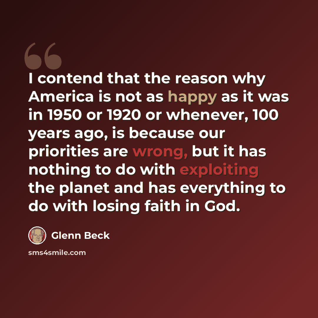 “I contend that the reason why America is not as happy as it was in 1950 or 1920 or whenever, 100 years ago, is because our priorities are wrong, but it has nothing to do with exploiting the planet and has everything to do with losing faith in God.” quote by Glenn Beck