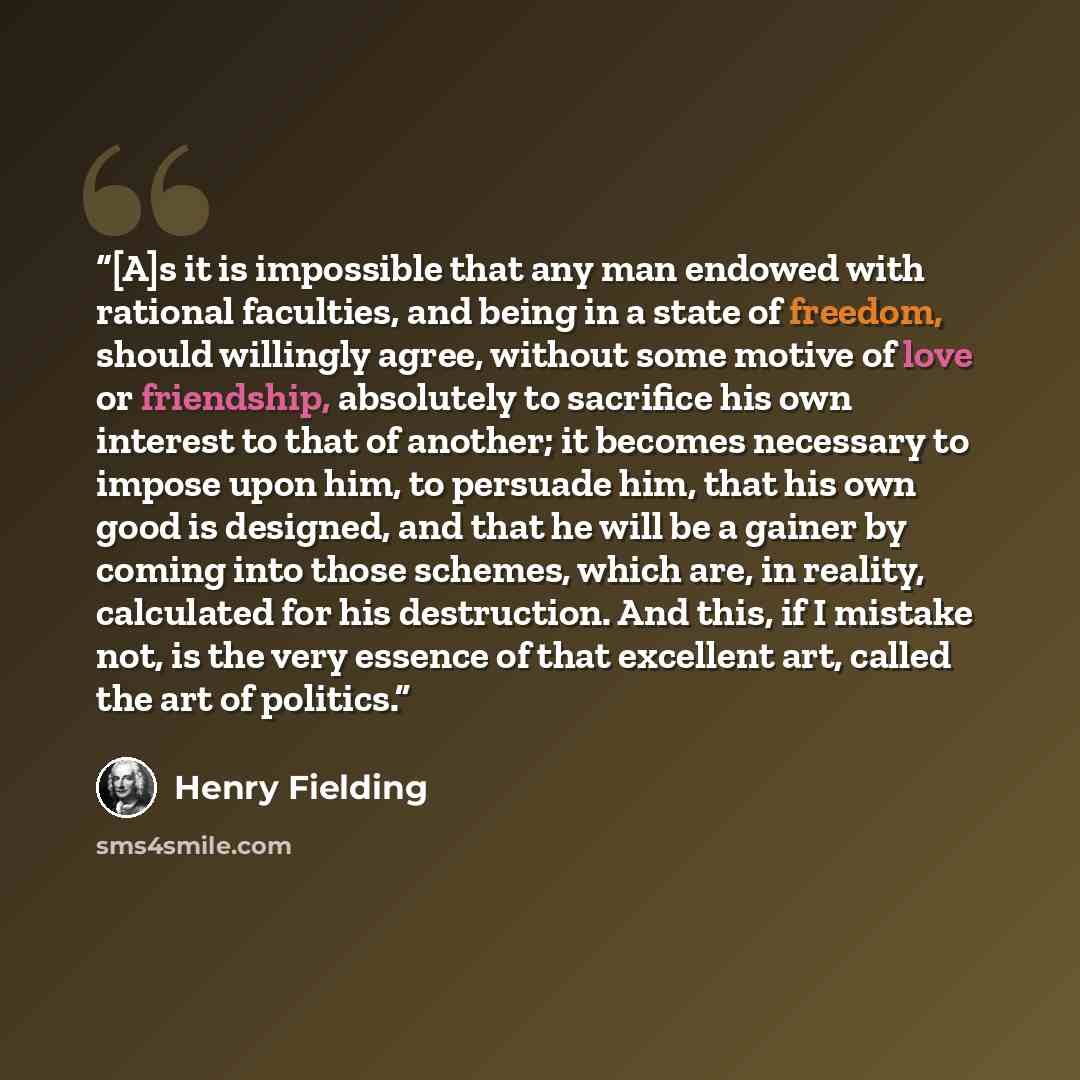 “[A]s it is impossible that any man endowed with rational faculties, and being in a state of freedom, should willingly agree, without some motive of love or friendship, absolutely to sacrifice his own interest to that of another; it becomes necessary to impose upon him, to persuade him, that his…” quote by Henry Fielding